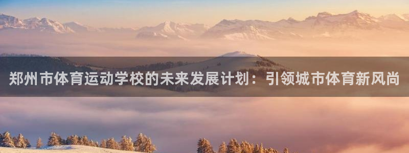 米兰体育官网下载平台：郑州市体育运动学校的未来发展计划：引领